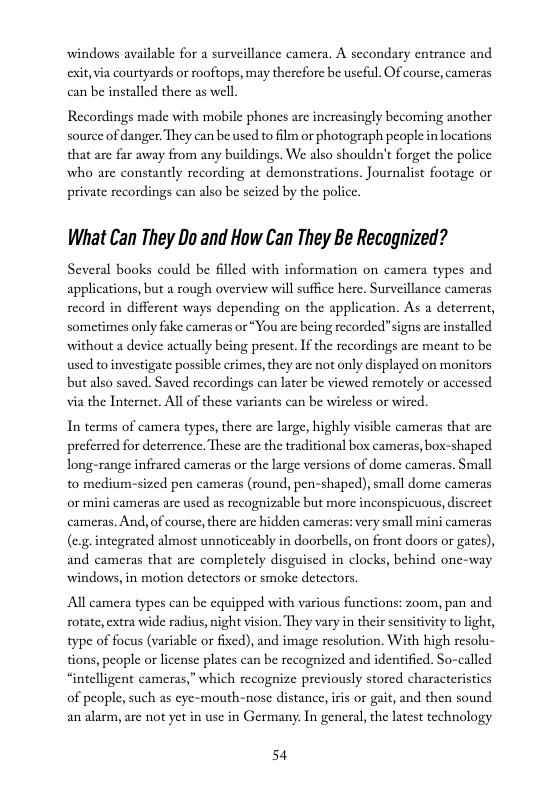 windows available for a surveillance camera. A secondary entrance and exit, via courtyards or rooftops, may therefore be useful. Of course, cumeras can be installed there as well  Recordings made with mobile phones arc increasingly becoming another source of danger. They can be used to ilm or photograph people in locations that are far away from any buildings. We also shouldn’t forget the police who are constantly recording at demonstrations. Journalist footage or private recordings can also be scized by the police.  What Can They Do and How Can They Be Recagnized?  Several books could be filled with information on camera types and applications, but a rough overview will suffice here. Surveillance cameras record in different ways depending on the application. As a deterrent, sometimes only fake cameras or “You are being recorded”signs arc installed without a device actually being present. If the recordings arc meant to be used toinvestigate possible crimes,they are not only displayed on monitors but also saved. Saved recordings can later be viewed remotely or accessed via the Internet. All of these variants can be wireless or wired.  Interms of camera types, there are large, highly visible cameras that are prefrrcd for deterrence. These are the traditional box cameras, box-shaped long-range infrared cameras or the large versions of dome cameras. Small to medium-sized pen cameras (round, pen-shaped), small dome cameras or mini cameras are used as recognizable but more inconspicuous, discreet cameras. And, of course, there arc hidden cameras: very small mini cameras (e.g-integrated almost unnoticeably in doorbells, on front doors or gates), and cameras that arc completely disguised in clocks, behind one-way windows, in motion detectors or smoke detectors.  All camera types can be cquipped with various functions: zoom, pan and rotate, extra wide radius, night vision. They vary in their sensitivity to ight, type of focus (variable or fixed), and image resolution. With high resolu- tions, people or license plates can be recognized and identified. So-called “intelligent cameras,” which recognize previously stored characteristics  of people, such as eye-mouth-nose distance,iris or gait, and then sound an alarm, are not yet in use in Germany. In general, the latest technology  54 